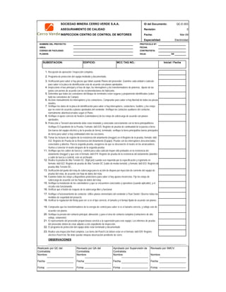SOCIEDAD MINERA CERRO VERDE S.A.A. ID del Documento: QC-E-003
ASEGURAMIENTO DE CALIDAD Revisión: 0
INSPECCION CENTRO DE CONTROL DE MOTORES Fecha:
Especialidad: Electricidad
NOMBRE DEL PROYECTO: PROTOCOLO Nº:
AREA: FECHA:
CODIGO DE FACILIDAD: CONTRATISTA:
PLANOS: HOJA: DE
1.
2.
3.
4.
5.
6.
7.
8.
9.
10.
11.
12.
13.
14.
15.
16.
17.
18.
19.
20.
21.
22.
23.
OBSERVACIONES
APROBACION
QC Contratista: Supervisor del Contratista: Supervisor SMCV: QA SMCV:
Nombre: …..…………………….. Nombre: …..…………………………………… Nombre: …..…………………………………….. Nombre: …..……………………
Fecha: …..……………………….. Fecha: …..……………………………………… Fecha : …..………………………………………. Fecha : …..………………………
Firma: ……………………………. Firma: ………………………………….………. Firma: ………………………………….………… Fecha : ………………………………
Mar-09
El programa de protección del equipo debe estar terminado y documentado
Realice una inspección final completa. Los items del Punch List deben estar en el formato: 660-039: Registro
eléctrico Punch list, No debe quedar ninguna observación pendiente de cierre.
Determine que todas las conexiones del bloque de terminales esten seguras y propiamente identificadas (sobre
todo las conexiones de Campo).
Verifique el funcionamiento de contactor. Utilice planos elementales del vendedor o Fluor Daniel. Observe todas las
medidas de seguridad del proyecto.
Verificar la regulacion del Relay para ver si es el tipo correcto, el tamaño y el tiempo fijado de acuerdo con planos.
El representante del proveedor proporcionara servicio a la supervisión para este equipo. Los informes de prueba
del proveedor deben de estar adjunto a este expediente de inspección.
Examine todos los relays y dispositivos protectores para saber si hay ajustes incorrectos. Fije los relays de
sobrecarga de acuerdo con las hojas de datos del relay.
Verifique la presión del contacto principal, alineación, y para el área de contacto completa (contactores de alto
voltaje, solamente).
Compruebe que los transformadores de la energía de control para saber si es el tamaño correcto, y voltaje este de
acuerdo con planos.
Inicial / Fecha
Accione manualmente los interruptores y los contactores. Compruebe para saber si hay libertad de todas las piezas
móviles.
Verifique los datos de la placa de identificación para saber si hay interruptores, contactores, fusibles, y los relays
que no esten de acuerdo a planos aprobados del vendedor. Verifique los contactos auxiliares del contactor,
normalmente abiertos/cerrados según el Plano.
Verifique el ajuste correcto de heaters (calentadores) de los relays de sobrecarga de acuerdo con planos
aprobados.
Protección a Tierra/el aterramiento debe estar instalado y conectado correctamente con la tierra principal/tierra.
Verifique El Expediente de la Prueba, Formato: 660-025: Registro de prueba de continuidad de la puesta a tierra
(las barras del equipo eléctrico y de la prueba de tierra), terminado. verifique la tierra principal/las barras principales
de tierra para saber si hay continuidad entre las secciones.
Tomar las lecturas de registro de la resistencia del aislamiento (megger) en el Registro de la prueba, formato: 660-
032: Registro de Prueba de la Resistencia del Aislamiento (Equipo). Pruebe con los interruptores desconectados,
conectados y abiertos. Para la segunda prueba, asegúrese de que se desconecte el neutro en los arrancadores.
Vuelva a conectar el neutro después de la segunda prueba.
Verifique que los cables de fuerza y control para cada cubículo hayan sido probados en la resistencia del
aislamiento (megger) y que este el formato: 660-019: Registro de prueba de la resistencia del aislamiento (alambre
y cable de fuerza y control), este en archivado.
Verifique la instalación de los calentadores y que se encuentren conectados y operativos (cuando aplicable), y el
circuito este funcionando.
Verificar que el botón de reajuste de la sobrecarga libre y funcional.
MCC TAG NO.:
Realice la prueba de Alta Tensión DC. (high pot) cuando sea requerido por la especificación y registrarlo en
formato: 660-022: Registro de prueba de Alta Tensión DC (cable de media tensión), y formato: 660-033: Registro de
prueba Alta Tensión DC.
Verificación del punto del relay de sobrecarga para la acción de disparo por inyección de corriente del equipo de
prueba del relay, de acuerdo con hoja de datos del relay.
EDIFICIO:SUBESTACION:
Recepción de operación / Inspección completa.
Programa de protección del equipo instituido y documentado.
Verificación para saber si hay piezas que faltan usando Planos del proveedor. Examine cada unidad o cubículo
para saber si la placa de identificación esta de acuerdo con planos aprobados.
Inspeccione el bus principal y el bus de taps, los interruptores y los transformadores de potencia. Ajuste de las
juntas con pernos de acuerdo con las recomendaciones de fabricante.
Realizado por QC del
Contratista:
Nombre:
Fecha:
Firma:
Aprobado por Supervisión de
Contratista:
Nombre:
Fecha:
Firma:
Revisado por QA del
Contratista:
Nombre:
Fecha:
Firma:
Revisado por SMCV:
Nombre:
Fecha:
Firma:
 
