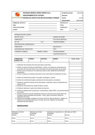 SOCIEDAD MINERA CERRO VERDE S.A.A. ID del Documento: QC-E-004
ASEGURAMIENTO DE CALIDAD Revisión: 0
PRUEBA DE CIRCUITO DE MOTOR DE MEDIA TENSION Fecha:
Especialidad: Electricidad
NOMBRE DEL PROYECTO: PROTOCOLO Nº:
AREA: FECHA:
CODIGO DE FACILIDAD: CONTRATISTA:
PLANOS: HOJA: DE
DESIGNACION DEL EQUIPO:
MOTOR TAG N°.: NUMERO DE SERIE:
FABRICANTE: FACTOR DE SERVICIO:
kW / HP: FLA.: TENSION NOMINAL:
DESCRICION DEL ARRANCADOR:
FABRICANTE: RELACION CT:
CAPACIDAD DEL CONTACTOR: TIPO:
CORRIENTE NOMINAL: TAMAÑO FUSIBLE: TENSION NOMINAL:
AJUSTE DE RELAY O/L:
1.
2.
3.
4.
5.
6.
7.
8.
9.
10.
11.
12.
OBSERVACIONES
APROBACION
QC Contratista: Supervisor del Contratista: Supervisor SMCV: QA SMCV:
Nombre: …..…………………….. Nombre: …..…………………………………… Nombre: …..…………………………………….. Nombre: …..…………………….
Fecha: …..……………………….. Fecha: …..……………………………………… Fecha : …..………………………………………. Fecha : …..………………………
Firma: ……………………………. Firma: ………………………………….………. Firma: ………………………………….………… Firma: …………………………..
mar-09
Verifique la calibración y ajuste de los relays de protección.
Verificar el cableado para los pararrayos, condensadores, estator RTDs, y los transformadores
de corriente.
Vericar la operación funcional completa del circuito de control del motor usando planos del
contratista y planos aprobados del vendedor. Cerrar y abrir el arrancador usando los
dispositivos de control.
Inicial / FechaTAMAÑO DEL
CONDUCTOR:
FUERZA: CONTROL: TIERRA:
Verificación del arrancador del motor para saber si esta limpio.
Verificar los datos de la placa de identificación y marcar con etiqueta los componentes del
arrancador del motor para saber si hay conformidad a los planos aprobados del proveedor.
Verificar que los conductos y/o los cables para saber si estan debidamente identificados
(etiquetados)
Verifique las actividades completas en Formato: QC-E-012: Motores Eléctricos - Registro de
Inspeccion de actividades eléctricas en Formato: QC-E-032: Registrar las actividades
mecánicas del motor eléctrico.
Verificar el equipo y la instalación para saber si hay conformidad a la clasificación del área.
Verificar los contactos principales y auxiliares de los interruptores y contactores.
Verifique la operación mecánica de los Interruptores, contactores, relay y los dispositivos de
reajuste de O/L.
Verifique la continuidad de los cables de fuerza y control.
Verificar la instalación para saber si hay sellos, respiraderos, y drenes.
Realizado por QC del
Contratista:
Nombre:
Fecha:
Firma:
Aprobado por Supervisión de
Contratista:
Nombre:
Fecha:
Firma:
Revisado por QA del
Contratista:
Nombre:
Fecha:
Firma:
Revisado por SMCV:
Nombre:
Fecha:
Firma:
 