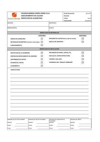 SOCIEDAD MINERA CERRO VERDE S.A.A. ID del Documento:
ASEGURAMIENTO DE CALIDAD Revisión:
INSPECCION DE ALBAÑILERIA Fecha:
Especialidad:
UBICACIÓN HABITACION N°
ESPECIFICACION N° PLANO N°
ACEPTABLE ACEPTABLE
UNIDAD DE ALBAÑILERIA REFUERZO EN JUNTAS (barra y tipo de cercha)
MATERIALES DE MORTERO (cemento, arena, agua)
ALMACENAMIENTO
PROTECCION DE LA INTEMPERIE REFUERZOS EN PARED, JUNTAS, ETC.
DISPOSICION-ESPACIAMIENTO DE UNIDADES
UNIFORMIDAD DE JUNTAS LIMPIEZA Y SELLADO
ACABADO DE JUNTAS APARIENCIA DEL TRABAJO TERMINADO
ALINEAMIENTO
OBSERVACIONES
INSPECTOR FECHA
MEZCLA DEL MORTERO
INSPECCION DE MATERIALES
INSPECCION DE INSTALACION
ANCLAJE AL ACERO ESTRUCTURAL
QC-A-001
0
mar-09
Arquitectura
Realizado por QC del Contratista:
Nombre:
Fecha:
Firma:
Aprobado por Supervisión de
Contratista:
Nombre:
Fecha:
Firma:
Revisado por QA del Contratista:
Nombre:
Fecha:
Firma:
Revisado por SMCV:
Nombre:
Fecha:
Firma:
 