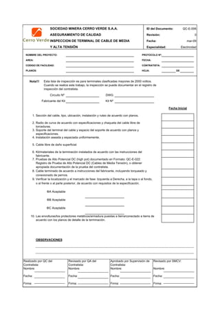 SOCIEDAD MINERA CERRO VERDE S.A.A. ID del Documento: QC-E-006
ASEGURAMIENTO DE CALIDAD Revisión: 0
INSPECCION DE TERMINAL DE CABLE DE MEDIA Fecha:
Y ALTA TENSIÓN Especialidad: Electricidad
NOMBRE DEL PROYECTO: PROTOCOLO Nº:
AREA: FECHA:
CODIGO DE FACILIDAD: CONTRATISTA:
PLANOS: HOJA: DE
Nota!!!
Circuito Nº DWG:
Fabricante del Kit Kit Nº
1.
2.
3.
4.
5.
6.
7.
8.
9.
10.
OBSERVACIONES
APROBACION
QC Contratista: Supervisor del Contratista: Supervisor SMCV: QA SMCV:
Nombre: …..…………………….. Nombre: …..…………………………………… Nombre: …..……………………………………Nombre: …..…………………………………
Fecha: …..……………………….. Fecha: …..……………………………………… Fecha : …..………………………………………Fecha : …..…………………………………..
Firma: ……………………………. Firma: ………………………………….………. Firma: ………………………………….……… Fecha : ………………………………….……
Cable libre de daño superficial.
Kit/materiales de la terminación instalados de acuerdo con las instrucciones del
fabricante.
ΦC Aceptable
Las envolturas/los protectores metálicos/armadura puestas a tierra/conectado a tierra de
acuerdo con los planos de detalle de la terminación.
mar-09
Fecha Inicial
Esta lista de inspección es para terminales clasificadas mayores de 2000 voltios.
Cuando se realice este trabajo, la inspección se puede documentar en el registro de
inspección del contratista.
ΦA Aceptable
Sección del cable, tipo, ubicación, instalación y ruteo de acuerdo con planos.
Radio de curva de acuerdo con especificaciones y chaqueta del cable libre de
torceduras.
Soporte del terminal del cable y espacio del soporte de acuerdo con planos y
especificaciones.
Instalación aseada y espaciada uniformemente.
Pruebas de Alto Potencial DC (high pot) documentado en Formato: QC-E-022:
Registro de Prueba de Alto Potencial DC (Cables de Media Tensión), o obtener
apropiada documentación de la prueba del contratista.
Cable terminado de acuerdo a instrucciones del fabricante, incluyendo torqueado y
conexionado de pernos.
ΦB Aceptable
Verificar la localización y el marcado de fase: Izquierda a Derecha, a la tapa o al fondo,
o al frente o al parte posterior, de acuerdo con requisitos de la especificación.
Realizado por QC del
Contratista:
Nombre:
Fecha:
Firma:
Aprobado por Supervisión de
Contratista:
Nombre:
Fecha:
Firma:
Revisado por QA del
Contratista:
Nombre:
Fecha:
Firma:
Revisado por SMCV:
Nombre:
Fecha:
Firma:
 