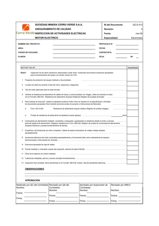 SOCIEDAD MINERA CERRO VERDE S.A.A. ID del Documento: QC-E-012
ASEGURAMIENTO DE CALIDAD Revisión: 0
INSPECCION DE ACTIVIDADES ELECTRICAS Fecha:
MOTOR ELECTRICO Especialidad: Electricidad
NOMBRE DEL PROYECTO: PROTOCOLO Nº:
AREA: FECHA:
CODIGO DE FACILIDAD: CONTRATISTA:
PLANOS: HOJA: DE
MOTOR TAG Nº.:
Nota!!! Inspección de los ítems mecánicos relacionados a este motor, mostrando documentos mecánicos apropiados
para el accionamiento del equipo con similar número de TAG.
.
1. Programa de protección del equipo instituido y documentado. ……………………………………………………………………..
2. La placa de datos de acuerdo a lista del motor, esquemas y diagramas. ………………………………………………………….
3. Tipo de motor adecuado para la clase de área ……………………………………………………………………………..
4. Verificar la resistencia de aislamiento de cables de fuerza y control probado con megger, antes de conectar al motor.
con el Formato: 660-035: Resistencia de aislamiento (Equipos Rotativos) Registro de pruebas archivado. ……………………………..
5. Para motores de inducción, realizar la siguiente prueba al motor como se requiere en la especificación y formatos
de documentos apropiados.Para motores sincronos probar de acuerdo a instrucciones del fabricante. …………………….
a. Form: QC-E-024: Resistencia de aislamiento (equipo rotativo) Registro de prueba (megger). ……………………
b. Prueba de resistencia de aislamiento de pedestal (cuando aplique) ………………………………………….. ohms
6. Conductores de aterramiento instalado, conectado y chequeado y garantizado la resistencia desde el motor a carcaza ……………..
toma del sistema de aterramiento. Registrar resistencia en Form; 660-025: Registro de prueba de continuidad de aterramiento
(Equipos Eléctricos y prueba de aterramiento de barras). ……………………………………………………………………………………
7. Empalmes y terminaciones de motor completos. Cables de espera (trenzados) de voltaje multiple aislados
apropiadamente ………………………………………………………………………………………………………………………………
8. Accesorios eléctricos del motor conectados apropiadamente y funcionando tales como calentadores de espacio,
thermocouplas e interruptores de vibración.………………………………………………………………………………………………………………
9. Estructura apropiada de caja de cables. ………………………………………………………………………………………………………
10. Puente instalado y conectado cuando sea requerido, atraves de tuberia flexible. ………………………………………………………………
11. Placa de la estacion de control instalado. …………………………………………………………………………………………………
12. Coberturas instaladas, pernos y tuercas cerradas hermeticamente.……………………………………………………………………………….
13. Inspección final completa. Items pendientes en el Formato: 660-039: Aclarar, lista de pendientes eléctricos.……………………………………
OBSERVACIONES
APROBACION
QC Contratista: Supervisor del Contratista: Supervisor SMCV: QA SMCV:
Nombre: …..…………………….. Nombre: …..…………………………………… Nombre: …..……………………………………..Nombre: …..………………………
Fecha: …..……………………….. Fecha: …..……………………………………… Fecha : …..………………………………………Fecha : …..…………………………
Firma: ……………………………. Firma: ………………………………….………. Firma: ………………………………….…………Fecha : ……………………………
Inicio/Fecha
mar-09
Realizado por QC del Contratista:
Nombre:
Fecha:
Firma:
Aprobado por Supervisión de
Contratista:
Nombre:
Fecha:
Firma:
Revisado por QA del
Contratista:
Nombre:
Fecha:
Firma:
Revisado por SMCV:
Nombre:
Fecha:
Firma:
 