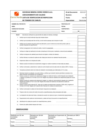 SOCIEDAD MINERA CERRO VERDE S.A.A. ID del Documento: QC-E-017
ASEGURAMIENTO DE CALIDAD Revisión: 0
LISTA DE VERIFICACION DE INSPECCION Fecha:
DE TENDIDO DE CABLES Especialidad: Electricidad
NOMBRE DEL PROYECTO: PROTOCOLO Nº:
AREA: FECHA:
CODIGO DE FACILIDAD: CONTRATISTA:
PLANOS: HOJA: DE
Nota!!! Esta lista de verificación es para tendido de cables en tuberias y bandejas.
1. Verificar que el conduit enterrado haya sido limpiado afuera. …………………………
2. Verificar que la bandeja este libre de filos y de tal manera aparejar para manipular el cable. …………………………
3. Verificar que el nuemero de punto a jalar sea adecuado y que el numero de curvas entre puntos a jalar no
excedan requisitos de especificación. ………………………………………………………………………………….
4. Verificar la asiganacion de la bobina de cable y recorte lo programado.…………………………………………………………..
5. Verifique el voltaje de clasificación del cable, tempertaura mínima para el cableado y calcular tipo de cableado.…………………………….
6. Verificar cronograma de cableado para dirección del jalado y metodo de cableado.……………………………………………….
7. Verificar flechas en carretes de cables de alto voltaje para dirección de cableado fuera del carrete.……………………………………………..
8. Inspecionar daños en la chaqueta del cable.…………………………………………………………………………………………..
9. Realizar prueba de resistencia de aislamiento (megger) en cables revestidos de metal antes de cablear.………………………………………
10. Verificar continuidad y aislamiento en cables de control desde ducto del cable antes de cablear (250V o menos).……………….
11. Temperatura ambiente dentro de limites de instalación recomendado por el fabricante (+4 ºC o mas)………………………………………………………………………
12. Monitoriar tensión de cableado, en puntos criticos y verificar que la tensión máxima permitida no exceda en los
datos de tensión suministrados con la ingeniería.……………………………………………………………………………………..
13. Realizar pruebas de resistencia de aislamientot (megger) en cables de fuerza y control después de la instalación
14. Realizar pruebas de resistencia de aislamiento (megger), en cables de instrumentación después de la instalación.
15. Realizar prueba de alto potencial DC (high pot) en cables de media tensión (mayores a 2000 volts) y registrar en
Formato: QC-E-022: Registro de Prueba de Alto Potencial DC (Cables de media tensión). …………………………….
16. Verificar continuidad en cables de instrumentación después de la instalación.……………………………………………………………………
17. Preparar radio de curvatura del cable de acuerdo a especificaciones y libre enroscadura del cable.…………………………………………………………………………..
18. La instalación del cable esta límpia y colocada de acuerdo con planos (al azar o manteniendo espaciamiento).……………………
19. Espaciamiento entre cables de instrumentacion y cables de fuerza de acuerdo con especificaciones. ………………….
20. Identificación de cables de acuerdo con especificaciones y planos. …………………………………………
21. Extremo de cables sellado despues del cortar.……………………………………………………………………………………………..
OBSERVACIONES
APROBACION
QC Contratista: Supervisor del Contratista: Supervisor SMCV: QA SMCV:
Nombre: …..…………………….. Nombre: …..…………………………………… Nombre: …..……………………………………Nombre: …..…………………….
Fecha: …..……………………….. Fecha: …..……………………………………… Fecha : …..………………………………………Fecha : …..………………………
Firma: ……………………………. Firma: ………………………………….………. Firma: ………………………………….…………Firma: …………………………..
mar-09
Registre las pruebas en Form: QC-E-020: Registro de pruebas de resistencia de aislamiento (Cables de
Instrumentación).
y registrar la pruebas en el Formato :QC-E-019: Registro de prueba de resistencia de aislamiento(Cables de Fuerza
y control).
Realizado por QC del
Contratista:
Nombre:
Fecha:
Firma:
Aprobado por Supervisión de
Contratista:
Nombre:
Fecha:
Firma:
Revisado por QA del
Contratista:
Nombre:
Fecha:
Firma:
Revisado por SMCV:
Nombre:
Fecha:
Firma:
 