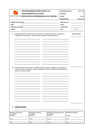SOCIEDAD MINERA CERRO VERDE S.A.A. ID del Documento: QC-E-018
ASEGURAMIENTO DE CALIDAD Revisión: 0
INSPECCION DE IMPERMEABILIDAD DE TUBERIAS Fecha:
Especialidad: Electricidad
NOMBRE DEL PROYECTO: PROTOCOLO Nº:
AREA: FECHA:
CODIGO DE FACILIDAD: CONTRATISTA:
PLANOS: HOJA: DE
1.-
2.-
3.- OBSERVACIONES
4.- APROBACION
QC Contratista: Supervisor del Contratista: Supervisor SMCV: QA SMCV:
Nombre: …..…………………….. Nombre: …..…………………………………… Nombre: …..…………………………………….. Nombre: …..…………………….
Fecha: …..……………………….. Fecha: …..………………………………………Fecha : …..………………………………………. Fecha : …..………………………
Firma: ……………………………. Firma: ………………………………….………. Firma: ………………………………….………… Firma: …………………………..
mar-09
Impermeabilizar de la tubería como se muestra en los siguientes planos, entregados y
marcados por construcción. (Lista de número de planos o planos adjuntos):
Inicio / Fecha
Impermeabilizar tubería adicional, registrar en planos as-built, entregados y marcados por
construccion para lo siguiente: equipo, analizador de vivienda, paneles de control local, etc.
(Lista de numeros de Tag):
Realizado por QC del
Contratista:
Nombre:
Fecha:
Firma:
Aprobado por Supervisión de
Contratista:
Nombre:
Fecha:
Firma:
Revisado por QA del
Contratista:
Nombre:
Fecha:
Firma:
Revisado por SMCV:
Nombre:
Fecha:
Firma:
 
