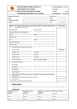 SOCIEDAD MINERA CERRO VERDE S.A.A. ID del Documento: QC-E-021
ASEGURAMIENTO DE CALIDAD Revisión: 0
INSPECCION DE EMPALMES DE CABLES Fecha:
SUBTERRANEOS DE MEDIA Y ALTA TENSIÓN Especialidad: Electricidad
NOMBRE DEL PROYECTO: PROTOCOLO Nº:
AREA: FECHA:
CODIGO DE FACILIDAD: CONTRATISTA:
PLANOS: HOJA: DE
Note!!!
Referencia DWG.: No de Empalmes.:
FABRICANTE DEL KIT PARA EMPALMES:
KIT NO.: KIT NO.:
CIRCUITO NO.:
DE: HASTA:
VOLTAJE DEL CABLE:
TIPO DE CABLE:
1.- Topógrafo (Nombre completo Iniciales y Fecha)
Número de Foso:
ΦA Oeste/ Fase: Sur / Norte:
ΦB Oeste/ Fase: Sur / Norte:
ΦC Oeste/ Fase: Sur / Norte:
Número de Manhole: Número de Cajas de Empalme:
2.- Evaluación del Empalme
ΦA Aceptable:
ΦB Aceptable:
ΦC Aceptable:
Neutro Aceptable:
3.-
4.- Se realizó el aterramiento correctamente, como lo requerido.
5.- Planos As Built
6.- Marcado de los empalmes, donde es requerido.
OBSERVACIONES:
APROBACION
QC Contratista: Supervisor del Contratista: Supervisor SMCV: QA SMCV:
Nombre: …..…………………….. Nombre: …..…………………………………… Nombre: …..…………………………………….. Nombre: …..…………………….
Fecha: …..……………………….. Fecha: …..……………………………………… Fecha : …..………………………………………. Fecha : …..………………………
Firma: ……………………………. Firma: ………………………………….………. Firma: ………………………………….………… Firma: …………………………..
mar-09
Fecha / Inicial
(Topógrafo)
Registro de Pruebas de Alto Potencial en el formato 660-022, o el apropiado documento de prueba
del contratista.
Este registro de Inspección es para cables mayores de 2000V. La isnpección detallada puede
ser registrada por el contratista.
Realizado por QC del
Contratista:
Nombre:
Fecha:
Firma:
Aprobado por Supervisión de
Contratista:
Nombre:
Fecha:
Firma:
Revisado por QA del
Contratista:
Nombre:
Fecha:
Firma:
Revisado por SMCV:
Nombre:
Fecha:
Firma:
 
