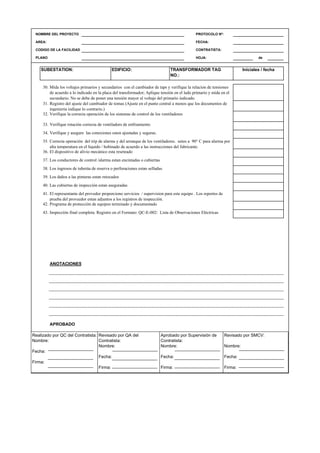 NOMBRE DEL PROYECTO PROTOCOLO Nº:
AREA: FECHA:
CODIGO DE LA FACILIDAD CONTRATISTA:
PLANO HOJA: de
TRANSFORMADOR TAG
NO.:
Iniciales / fechaSUBESTATION: EDIFICIO:
30.
31.
32.
33.
34.
35.
36.
37.
38.
39.
40.
41.
42.
43.
ANOTACIONES
APROBADO
QC Contratista: Supervisor del Contratista: Supervisor SMCV: QA SMCV:
Nombre: …..…………………….. Nombre: …..…………………………………… Nombre: …..…………………………………….. Nombre: …..…………………………………
Fecha: …..……………………….. Fecha: …..……………………………………… Fecha : …..………………………………………. Fecha : …..…………………………………..
Firma: ……………………………. Firma: ………………………………….………. Firma: ………………………………….………… Fecha : ………………………………….……
Mida los voltajes primarios y secundarios con el cambiador de taps y verifique la relacion de tensiones
de acuerdo a lo indicado en la placa del transformador; Aplique tensión en el lado primario y mida en el
secundario. No se debe de poner una tensión mayor al voltaje del primario indicado.
Registro del ajuste del cambiador de tomas (Ajuste en el punto central a menos que los documentos de
ingenieria indique lo contrario.)
Programa de protección de equipos terminado y documentado
Inspección final completa. Registro en el Formato: QC-E-002: Lista de Observaciones Eléctricas
Verifique la correcta operación de los sistemas de control de los ventiladores
Verifique rotación correcta de ventiladors de enfriamiento
Verifique y asegure las conexiones esten ajustadas y seguras.
Correcta operación del trip de alarma y del arranque de los ventiladores. seteo a 90° C para alarma por
alta temperatura en el liquido / bobinado de acuerdo a las instrucciones del fabricante.
El dispositivo de alivio mecánico esta reseteado
Los conductores de control /alarma estan encintadas o cubiertas
Los ingresos de tuberáa de reserva o perforaciones estan selladas.
Los daños a las pinturas estan retocados
Las cubiertas de inspección estan aseguradas
El representante del provedor proporciono servicios / supervision para este equipo . Los reportes de
prueba del proveedor estan adjuntos a los registros de inspección.
Realizado por QC del Contratista:
Nombre:
Fecha:
Firma:
Aprobado por Supervisión de
Contratista:
Nombre:
Fecha:
Firma:
Revisado por QA del
Contratista:
Nombre:
Fecha:
Firma:
Revisado por SMCV:
Nombre:
Fecha:
Firma:
 