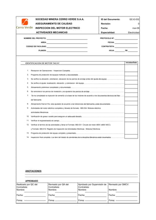 SOCIEDAD MINERA CERRO VERDE S.A.A. ID del Documento: QC-E-032
ASEGURAMIENTO DE CALIDAD Revisión: 0
INSPECCION DEL MOTOR ELECTRICO Fecha:
ACTIVIDADES MECANICAS Especialidad: Electricidad
PROTOCOLO Nº:
FECHA:
CONTRATISTA:
HOJA: DE
IDENTIFICACION DE MOTOR TAG N°:
1. Recepcion de Operaciones / Inspeccion Completa……………………………………………………………………………………………….
2. Programa de protección de equipos instituido y documentado………………………………………………………………………………………..
3. Se verifico la ubicación, orientacion, elevacion de los pernos de anclaje antes del ajuste del equipo………………………………………….
4. Se verifico el ajuste, localización, elevación, y orientacion del equipo…………………………………………………………………
5. Alineamiento preliminar completado y documentado………………………………………………………………………………………
6. Se removieron los pernos de nivelación y se ajustaron los pernos de anclaje.……………………………………………………………………………….
7. Se ha completado la inyección de cemento a la base de los motores de acuerdo a los documentos técnicos del fabri…………………………………….
del fabricante.
8. Alineamiento final en frio, esta ajustado de acuerdo a las tolerancias del fabricante y esta documentado……………………………………………………………..
9. Actividades del motor eléctrico completos y llenado de formato: 660-034: Motores eléctrico
actividades Mecánicas ……………………………………………………………………………………………………………….
10. Verificación de grasa o aceite para asegurar un adecuado llenado.………………………………………………………………………………………….
11. Verificar el engrasamiento en campo.………………………………………………………………………………………………………………………
12. Verificar el termino de las actividades y llenar el Formato: 660-031: Circuito de motor 460V (480V MCC)
y Formato: 660-012: Registro de Inspección de Actividades Eléctricas - Motores Eléctricos
13. Programa de protección del equipo completo y presentado.………………………………………………………………………….
14. Inspeccion final completa. Los item del listado de pendientes de la disciplina Mecánica están levantados.…………………………………………………………………………..
ANOTACIONES
APROBADO
QC Contratista: Supervisor del Contratista: Supervisor SMCV: QA SMCV:
Nombre: …..…………………….. Nombre: …..…………………………………… Nombre: …..…………………………………… Nombre: …..…………………………………
Fecha: …..……………………….. Fecha: …..……………………………………… Fecha : …..………………………………………Fecha : …..…………………………………..
Firma: ……………………………. Firma: ………………………………….………. Firma: ………………………………….…………Fecha : ………………………………….……
mar-09
Iniciales/Date
NOMBRE DEL PROYECTO:
AREA:
CODIGO DE FACILIDAD:
PLANOS:
Realizado por QC del
Contratista:
Nombre:
Fecha:
Firma:
Aprobado por Supervisión de
Contratista:
Nombre:
Fecha:
Firma:
Revisado por QA del
Contratista:
Nombre:
Fecha:
Firma:
Revisado por SMCV:
Nombre:
Fecha:
Firma:
 