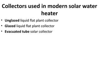 Collectors used in modern solar water
heater
• Unglazed liquid flat plant collector
• Glazed liquid flat plant collector
• Evacuated tube solar collector
 