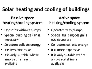 Solar heating and cooling of buildings
Passive space
heating/cooling system
• Operates without pumps
• Special building design is
necessary
• Structure collects energy
• It is less expensive
• It is only suitable where
ample sun shine is
available
Active space
heating/cooling system
• Operates with pumps
• Special building design is
not necessary
• Collectors collects energy
• It is more expensive
• It is only suitable where
ample sun shine is
available
 