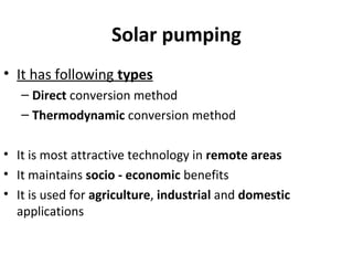 Solar pumping
• It has following types
– Direct conversion method
– Thermodynamic conversion method
• It is most attractive technology in remote areas
• It maintains socio - economic benefits
• It is used for agriculture, industrial and domestic
applications
 