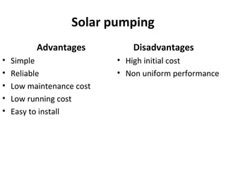 Solar pumping
Advantages
• Simple
• Reliable
• Low maintenance cost
• Low running cost
• Easy to install
Disadvantages
• High initial cost
• Non uniform performance
 