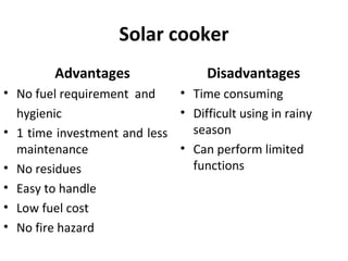 Solar cooker
Advantages
• No fuel requirement and
hygienic
• 1 time investment and less
maintenance
• No residues
• Easy to handle
• Low fuel cost
• No fire hazard
Disadvantages
• Time consuming
• Difficult using in rainy
season
• Can perform limited
functions
 