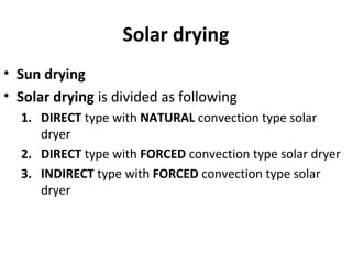Solar drying
• Sun drying
• Solar drying is divided as following
1. DIRECT type with NATURAL convection type solar
dryer
2. DIRECT type with FORCED convection type solar dryer
3. INDIRECT type with FORCED convection type solar
dryer
 