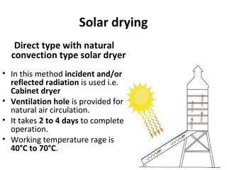 Solar drying
Direct type with natural
convection type solar dryer
• In this method incident and/or
reflected radiation is used i.e.
Cabinet dryer
• Ventilation hole is provided for
natural air circulation.
• It takes 2 to 4 days to complete
operation.
• Working temperature rage is
40°C to 70°C.
 