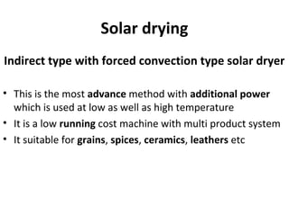 Solar drying
Indirect type with forced convection type solar dryer
• This is the most advance method with additional power
which is used at low as well as high temperature
• It is a low running cost machine with multi product system
• It suitable for grains, spices, ceramics, leathers etc
 