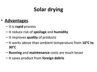 Solar drying
• Advantages
– It is rapid process
– It reduce risk of spoilage and humidity
– It improves quality of products
– It works above than ambient temperature from 10°C to
30°C
– Running and maintenance costs are much lesser
– It saves product from foreign debris
 