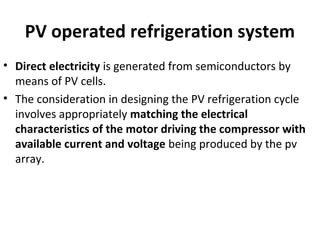 PV operated refrigeration system
• Direct electricity is generated from semiconductors by
means of PV cells.
• The consideration in designing the PV refrigeration cycle
involves appropriately matching the electrical
characteristics of the motor driving the compressor with
available current and voltage being produced by the pv
array.
 