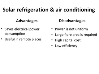 Solar refrigeration & air conditioning
Advantages
• Saves electrical power
consumption
• Useful in remote places
Disadvantages
• Power is not uniform
• Large flore area is required
• High capital cost
• Low efficiency
 