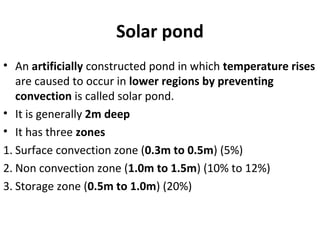 Solar pond
• An artificially constructed pond in which temperature rises
are caused to occur in lower regions by preventing
convection is called solar pond.
• It is generally 2m deep
• It has three zones
1. Surface convection zone (0.3m to 0.5m) (5%)
2. Non convection zone (1.0m to 1.5m) (10% to 12%)
3. Storage zone (0.5m to 1.0m) (20%)
 