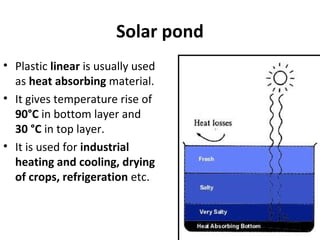 Solar pond
• Plastic linear is usually used
as heat absorbing material.
• It gives temperature rise of
90°C in bottom layer and
30 °C in top layer.
• It is used for industrial
heating and cooling, drying
of crops, refrigeration etc.
 