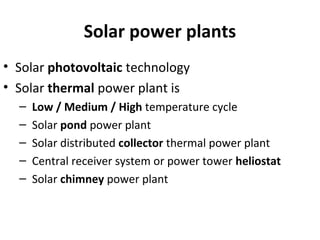 Solar power plants
• Solar photovoltaic technology
• Solar thermal power plant is
– Low / Medium / High temperature cycle
– Solar pond power plant
– Solar distributed collector thermal power plant
– Central receiver system or power tower heliostat
– Solar chimney power plant
 