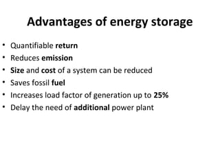Advantages of energy storage
• Quantifiable return
• Reduces emission
• Size and cost of a system can be reduced
• Saves fossil fuel
• Increases load factor of generation up to 25%
• Delay the need of additional power plant
 