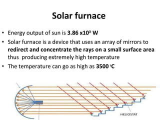 Solar furnace
• Energy output of sun is 3.86 x1026
W
• Solar furnace is a device that uses an array of mirrors to
redirect and concentrate the rays on a small surface area
thus producing extremely high temperature
• The temperature can go as high as 3500 o
C
 