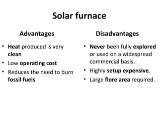 Solar furnace
Advantages
• Heat produced is very
clean
• Low operating cost
• Reduces the need to burn
fossil fuels
Disadvantages
• Never been fully explored
or used on a widespread
commercial basis.
• Highly setup expensive.
• Large flore area required.
 