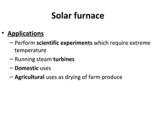 Solar furnace
• Applications
– Perform scientific experiments which require extreme
temperature
– Running steam turbines
– Domestic uses
– Agricultural uses as drying of farm produce
 