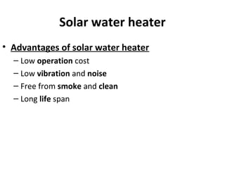 Solar water heater
• Advantages of solar water heater
– Low operation cost
– Low vibration and noise
– Free from smoke and clean
– Long life span
 