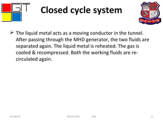 Closed cycle system
 The liquid metal acts as a moving conductor in the tunnel.
After passing through the MHD generator, the two fluids are
separated again. The liquid metal is reheated. The gas is
cooled & recompressed. Both the working fluids are re-
circulated again.
03/18/18 MECH 8 D3 REE 12
 