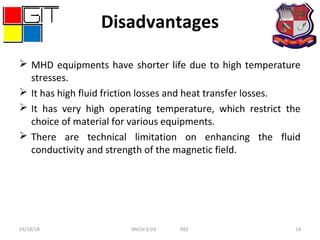 Disadvantages
 MHD equipments have shorter life due to high temperature
stresses.
 It has high fluid friction losses and heat transfer losses.
 It has very high operating temperature, which restrict the
choice of material for various equipments.
 There are technical limitation on enhancing the fluid
conductivity and strength of the magnetic field.
03/18/18 MECH 8 D3 REE 14
 