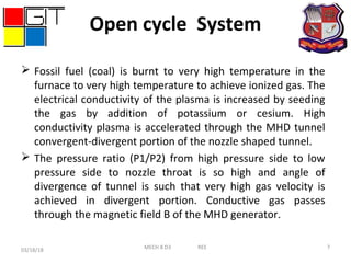 Open cycle System
 Fossil fuel (coal) is burnt to very high temperature in the
furnace to very high temperature to achieve ionized gas. The
electrical conductivity of the plasma is increased by seeding
the gas by addition of potassium or cesium. High
conductivity plasma is accelerated through the MHD tunnel
convergent-divergent portion of the nozzle shaped tunnel.
 The pressure ratio (P1/P2) from high pressure side to low
pressure side to nozzle throat is so high and angle of
divergence of tunnel is such that very high gas velocity is
achieved in divergent portion. Conductive gas passes
through the magnetic field B of the MHD generator.
03/18/18 7MECH 8 D3 REE
 