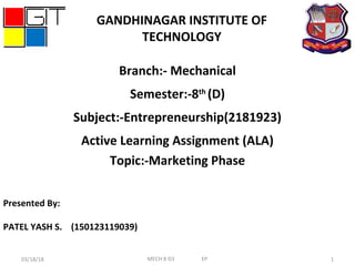 Presented By:
PATEL YASH S. (150123119039)
Branch:- Mechanical
Semester:-8th
(D)
Subject:-Entrepreneurship(2181923)
Active Learning Assignment (ALA)
Topic:-Marketing Phase
03/18/18 1
GANDHINAGAR INSTITUTE OF
TECHNOLOGY
MECH 8 D3 EP
 