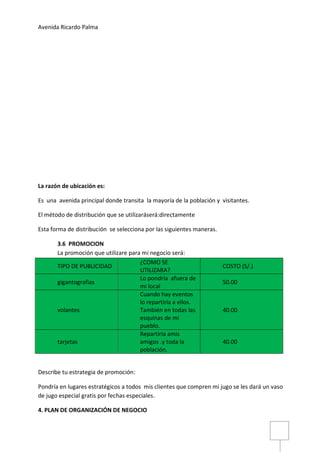 Avenida Ricardo Palma
La razón de ubicación es:
Es una avenida principal donde transita la mayoría de la población y visitantes.
El método de distribución que se utilizaráserá:directamente
Esta forma de distribución se selecciona por las siguientes maneras.
3.6 PROMOCION
La promoción que utilizare para mi negocio será:
TIPO DE PUBLICIDAD
¿COMO SE
UTILIZARA?
COSTO (S/.)
gigantografias
Lo pondría afuera de
mi local
50.00
volantes
Cuando hay eventos
lo repartiría a ellos.
También en todas las
esquinas de mi
pueblo.
40.00
tarjetas
Repartiría amis
amigos .y toda la
población.
40.00
Describe tu estrategia de promoción:
Pondría en lugares estratégicos a todos mis clientes que compren mi jugo se les dará un vaso
de jugo especial gratis por fechas especiales.
4. PLAN DE ORGANIZACIÓN DE NEGOCIO
 