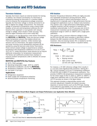 Thermistor and RTD Solutions
Thermistor Solutions                                                    RTD Solution
Typically, thermistors require an external resistor for biasing.        Resistive Temperature Detectors (RTDs) are highly accurate
In addition, the inherent non-linearity of a thermistor is              and repeatable temperature sensing elements. When
improved by biasing the thermistor in a resistive ladder                using these sensors a robust instrumentation circuit is
circuit to linearize the temperature-to-voltage conversion.             required and it is typically used in high performance thermal
Typically, the thermistor voltage is directly connected to an           management applications such as medical instrumentation.
ADC to digitize the voltage measurement. The measured                   This solution uses a high performance Delta-Sigma Analog-
voltage is converted to temperature using a lookup table.               to-Digital converter, and two resistors to measure RTD
However, at hot and cold temperature extremes the non-                  resistance ratiometrically. A ±0.1°C accuracy and ±0.01°C
linearity of this approach is much greater with reduced                 measurement resolution can be achieved across the RTD
change in voltage, which results in lower accuracy. This                temperature range of -200°C to +800°C with a single point
requires higher resolution and a more costly ADC.                       calibration.
The solution is to use Microchip’s Linear Active Thermistors,           This solution uses a common reference voltage to bias
the MCP9700 and MCP9701. These are low-cost voltage                     the RTD and the ADC which provides a ratio-metric relation
output temperature sensors that replace almost any                      between the ADC resolution and the RTD temperature
Thermistor application solutions. Unlike resistive type                 resolution. Only one biasing resistor, RA, is needed to set the
sensors such as Thermistors, the signal conditioning                    measurement resolution ratio (shown in equation below).
and noise immunity circuit development overhead can be
avoided by using the low-cost Linear Active Thermistors.                RTD Resistance
These sensors output voltage is proportional to ambient
temperature with temperature coefﬁcient of 10 mV/°C and
19.5 mV/°C. Unlike thermistors, these devices do not require
                                                                            RRTD = RA                               (2 n – CodeCode)
                                                                                                                           1–
additional computation for temperature measurement.                         Where:
The factory set coefﬁcients provide linear interface to
measure ambient temperatures (refer to AN1001 for sensor                      Code = ADC output code
optimization).                                                                  RA = Biasing resistor
MCP9700 and MCP9701 Key Features                                                  n = ADC number of bits
■SC70, TO92 packages                                                                 (22 bits with sign, MCP3551)
■Operating temperature range: -40°C to +150°C
■Temperature Coefﬁcient: 10 mV/°C (MCP9700)                            For instance, a 2V ADC reference voltage (VREF) results in
■Temperature Coefﬁcient: 19.5 mV/°C (MCP9701)                          a 1 μV/LSb (Least Signiﬁcant Bit) resolution. Setting RA =
■Low power: 6 μA (typ.)                                                RB = 6.8 kΩ provides 111.6 μV/°C temperature coefﬁcient
Applications                                                            (PT100 RTD with 0.385Ω/°C temperature coefﬁcient). This
■ Refrigeration equipment                                               provides 0.008°C/LSb temperature measurement resolution
■ Power supply over temperature protection                              for the entire range of 20Ω to 320Ω or -200°C to +800°C. A
■ General purpose temperature monitoring                                single point calibration with a 0.1% 100Ω resistor provides
                                                                        ±0.1°C accuracy as shown in the ﬁgure below.
                                                                        This approach provides a plug-and-play solution with
                                                                        minimum adjustment. However, the system accuracy
                                                                        depends on several factors such as the RTD type, biasing
                                                                        circuit tolerance and stability, error due to power dissipation
                                                                        or self-heat, and RTD non-linear characteristics.

RTD Instrumentation Circuit Block Diagram and Output Performance (see Application Note AN1154)

          VDD
                                                   VLDO
                     LDO                                                                                 0.1
            C*                     C*
                                                                               Measured Accuracy (°C)




                                                          RB 5%                                         0.05
                                                   VREF

                            1 μF                                                                           0
                                                          RA 1%

                                        VREF                                                            -0.05
                              VDD              +
                                  MCP3551                         RTD
           PIC®         3                                                                                -0.1
           MCU                                 –
                      SPI                                                                                    -200     0     200      400      600   800
                                                                                                                           Temperature (°C)

          *See LDO Data Sheet at: www.microchip.com/LDO

12    Signal Chain Design Guide
 
