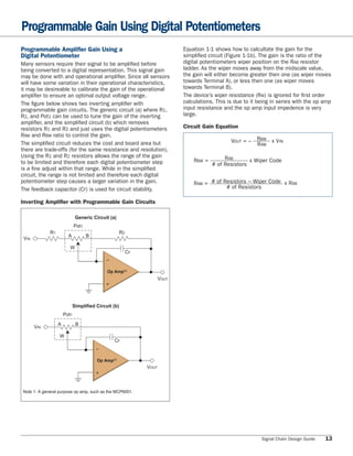 Programmable Gain Using Digital Potentiometers
Programmable Ampliﬁer Gain Using a                                            Equation 1-1 shows how to calcultate the gain for the
Digital Potentiometer                                                         simpliﬁed circuit (Figure 1-1b). The gain is the ratio of the
Many sensors require their signal to be ampliﬁed before                       digital potentiometers wiper position on the RAB resistor
being converted to a digital representation. This signal gain                 ladder. As the wiper moves away from the midscale value,
may be done with and operational ampliﬁer. Since all sensors                  the gain will either become greater then one (as wiper moves
will have some variation in their operational characteristics,                towards Terminal A), or less then one (as wiper moves
it may be desireable to calibrate the gain of the operational                 towards Terminal B).
ampliﬁer to ensure an optimal output voltage range.                           The device’s wiper resistance (RW) is ignored for ﬁrst order
The ﬁgure below shows two inverting ampliﬁer with                             calculations. This is due to it being in series with the op amp
programmable gain circuits. The generic circuit (a) where R1,                 input resistance and the op amp input impedence is very
R2, and Pot1 can be used to tune the gain of the inverting                    large.
ampliﬁer, and the simpliﬁed circuit (b) which removes
resistors R1 and R2 and just uses the digital potentiometers                  Circuit Gain Equation
RAW and RBW ratio to control the gain.
The simpliﬁed circuit reduces the cost and board area but                                         VOUT = – RBW x VIN
                                                                                                           RAW
there are trade-offs (for the same resistance and resolution),
Using the R1 and R2 resistors allows the range of the gain                                     RAB
to be limited and therefore each digital potentiometer step                       RBW =                  x Wiper Code
                                                                                          # of Resistors
is a ﬁne adjust within that range. While in the simpliﬁed
circuit, the range is not limited and therefore each digital
potentiometer step causes a larger variation in the gain.                         RAW = # of Resistors – Wiper Code x RAB
The feedback capacitor (CF) is used for circuit stability.                                    # of Resistors

Inverting Amplifier with Programmable Gain Circuits

                              Generic Circuit (a)
                             Pot1
             R1                                       R2
                        A           B
 VIN
                         W
                                                           CF
                                             –

                                             Op Amp(1)

                                             +                         VOUT




                             Simplified Circuit (b)
                      Pot1
                  A           B
       VIN
                  W
                                                 CF
                                        –

                                        Op Amp(1)

                                        +                       VOUT



Note 1: A general purpose op amp, such as the MCP6001.




                                                                                                               Signal Chain Design Guide   13
 
