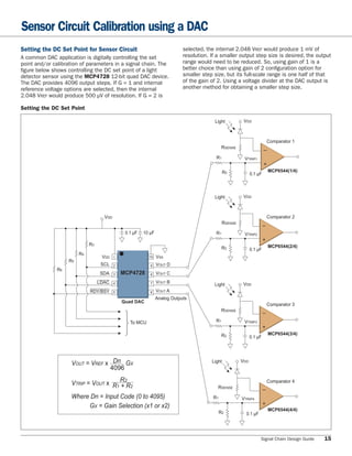 Sensor Circuit Calibration using a DAC
Setting the DC Set Point for Sensor Circuit                                  selected, the internal 2.048 VREF would produce 1 mV of
A common DAC application is digitally controlling the set                    resolution. If a smaller output step size is desired, the output
point and/or calibration of parameters in a signal chain. The                range would need to be reduced. So, using gain of 1 is a
ﬁgure below shows controlling the DC set point of a light                    better choice than using gain of 2 conﬁguration option for
detector sensor using the MCP4728 12-bit quad DAC device.                    smaller step size, but its full-scale range is one half of that
The DAC provides 4096 output steps. If G = 1 and internal                    of the gain of 2. Using a voltage divider at the DAC output is
reference voltage options are selected, then the internal                    another method for obtaining a smaller step size.
2.048 VREF would produce 500 μV of resolution. If G = 2 is

Setting the DC Set Point

                                                                                          Light           VDD



                                                                                                                            Comparator 1
                                                                                                RSENSE                  –
                                                                                           R1             VTRIP1        +

                                                                                                 R2                         MCP6544(1/4)
                                                                                                               0.1 μF



                                                                                          Light           VDD



                                    VDD                                                                                     Comparator 2
                                                                                                RSENSE                  –
                                               0.1 μF   10 μF                              R1             VTRIP2        +
                             R3                                                                                             MCP6544(2/4)
                                                                                                R2             0.1 μF
                        R4
                                   VDD    1                 10   VSS
                   R5
                                   SCL    2                 9    VOUT D
              R6
                                  SDA     3   MCP4728       8    VOUT C
                                  LDAC    4                 7    VOUT B                                   VDD
                                                                                          Light
                             RDY/BSY      5                 6    VOUT A
                                                                 Analog Outputs
                                              Quad DAC
                                                                                                                            Comparator 3
                                               ⎩                                                RSENSE                  –
                                               ⎨                                           R1             VTRIP3
                                                   To MCU                                                               +
                                               ⎧
                                                                                                R2                          MCP6544(3/4)
                                                                                                               0.1 μF




                    VOUT = VREF x Dn GX                                                  Light           VDD
                                 4096
                                     R2                                                                                     Comparator 4
                    VTRIP = VOUT x R1 + R2
                                                                                            RSENSE                      –
                    Where Dn = Input Code (0 to 4095)                                     R1             VTRIP4         +
                         GX = Gain Selection (x1 or x2)
                                                                                                                            MCP6544(4/4)
                                                                                               R2          0.1 μF




                                                                                                                    Signal Chain Design Guide   15
 