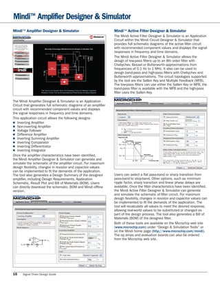 Mindi™ Amplifier Designer & Simulator
Mindi™ Ampliﬁer Designer & Simulator                            Mindi™ Active Filter Designer & Simulator
                                                                The Mindi Active Filter Designer & Simulator is an Application
                                                                Circuit within the Mindi Circuit Designer & Simulator that
                                                                provides full schematic diagrams of the active ﬁlter circuit
                                                                with recommended component values and displays the signal
                                                                responses in frequency and time domains.
                                                                The Mindi Active Filter Designer & Simulator allows the
                                                                design of low-pass ﬁlters up to an 8th order ﬁlter with
                                                                Chebychev, Bessel or Butterworth approximations from
                                                                frequencies of 0.1 Hz to 1 MHz. It also can be used to
                                                                design band-pass and high-pass ﬁlters with Chebychev and
                                                                Butterworth approximations. The circuit topologies supported
                                                                by the tool are the Sallen Key and Multiple Feedback (MFB).
                                                                The low-pass ﬁlters can use either the Sallen Key or MFB, the
                                                                band-pass ﬁlter is available with the MFB and the high-pass
                                                                ﬁlter uses the Sallen Key.

The Mindi Ampliﬁer Designer & Simulator is an Application
Circuit that generates full schematic diagrams of an ampliﬁer
circuit with recommended component values and displays
the signal responses in frequency and time domains.
This application circuit allows the following designs:
■ Inverting Ampliﬁer
■ Non-inverting Ampliﬁer
■ Voltage Follower
■ Difference Ampliﬁer
■ Inverting Summing Ampliﬁer
■ Inverting Comparator
■ Inverting Differentiator
■ Inverting Integrator
Once the ampliﬁer characteristics have been identiﬁed,
the Mindi Ampliﬁer Designer & Simulator can generate and
simulate the schematic of the ampliﬁer circuit. For maximum
design ﬂexibility, changes in resistor and capacitor values
can be implemented to ﬁt the demands of the application.
The tool also generates a Design Summary of the designed        Users can select a ﬂat pass-band or sharp transition from
ampliﬁer, including Design Requirements, Application            pass-band to stop-band. Other options, such as minimum
Schematic, Result Plot and Bill of Materials (BOM). Users       ripple factor, sharp transition and linear phase delays are
can directly download the schematic, BOM and Mindi ofﬂine       available. Once the ﬁlter characteristics have been identiﬁed,
version.                                                        the Mindi Active Filter Designer & Simulator can generate
                                                                and simulate the schematic of ﬁlter circuit. For maximum
                                                                design ﬂexibility, changes in resistor and capacitor values can
                                                                be implemented to ﬁt the demands of the application. The
                                                                tool will recalculate all values to meet the desired response,
                                                                allowing real-world values to be substituted or changed as
                                                                part of the design process. The tool also generates a Bill of
                                                                Materials (BOM) of the designed ﬁlter.
                                                                Both of these tools are available on the Microchip web site
                                                                (www.microchip.com) under “Design & Simulation Tools” or
                                                                on the Mindi home page (http://www.microchip.com/mindi).
                                                                The op amps and evaluation boards can also be ordered
                                                                from the Microchip web site.




16    Signal Chain Design Guide
 