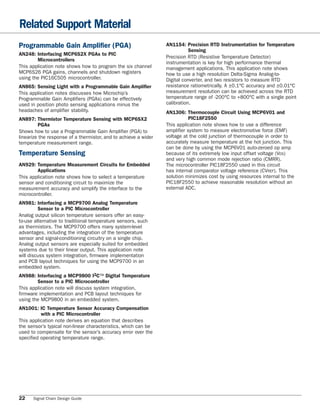 Related Support Material
Programmable Gain Amplifier (PGA)                                AN1154: Precision RTD Instrumentation for Temperature
                                                                            Sensing
AN248: Interfacing MCP6S2X PGAs to PIC
                                                                 Precision RTD (Resistive Temperature Detector)
        Microcontrollers
                                                                 instrumentation is key for high performance thermal
This application note shows how to program the six channel       management applications. This application note shows
MCP6S26 PGA gains, channels and shutdown registers               how to use a high resolution Delta-Sigma Analog-to-
using the PIC16C505 microcontroller.                             Digital converter, and two resistors to measure RTD
AN865: Sensing Light with a Programmable Gain Amplifier          resistance ratiometrically. A ±0.1°C accuracy and ±0.01°C
This application notes discusses how Microchip’s                 measurement resolution can be achieved across the RTD
Programmable Gain Amplifiers (PGAs) can be effectively           temperature range of -200°C to +800°C with a single point
used in position photo sensing applications minus the            calibration.
headaches of amplifier stability.                                AN1306: Thermocouple Circuit Using MCP6V01 and
AN897: Thermistor Temperature Sensing with MCP6SX2                          PIC18F2550
         PGAs                                                    This application note shows how to use a difference
Shows how to use a Programmable Gain Amplifier (PGA) to          amplifier system to measure electromotive force (EMF)
linearize the response of a thermistor, and to achieve a wider   voltage at the cold junction of thermocouple in order to
temperature measurement range.                                   accurately measure temperature at the hot junction. This
                                                                 can be done by using the MCP6V01 auto-zeroed op amp
Temperature Sensing                                              because of its extremely low input offset voltage (VOS)
                                                                 and very high common mode rejection ratio (CMRR).
AN929: Temperature Measurement Circuits for Embedded             The microcontroller PIC18F2550 used in this circuit
        Applications                                             has internal comparator voltage reference (CVREF). This
This application note shows how to select a temperature          solution minimizes cost by using resources internal to the
sensor and conditioning circuit to maximize the                  PIC18F2550 to achieve reasonable resolution without an
measurement accuracy and simplify the interface to the           external ADC.
microcontroller.
AN981: Interfacing a MCP9700 Analog Temperature
         Sensor to a PIC Microcontroller
Analog output silicon temperature sensors offer an easy-
to-use alternative to traditional temperature sensors, such
as thermistors. The MCP9700 offers many system-level
advantages, including the integration of the temperature
sensor and signal-conditioning circuitry on a single chip.
Analog output sensors are especially suited for embedded
systems due to their linear output. This application note
will discuss system integration, firmware implementation
and PCB layout techniques for using the MCP9700 in an
embedded system.
AN988: Interfacing a MCP9800 I2C™ Digital Temperature
        Sensor to a PIC Microcontroller
This application note will discuss system integration,
firmware implementation and PCB layout techniques for
using the MCP9800 in an embedded system.
AN1001: IC Temperature Sensor Accuracy Compensation
          with a PIC Microcontroller
This application note derives an equation that describes
the sensor’s typical non-linear characteristics, which can be
used to compensate for the sensor’s accuracy error over the
specified operating temperature range.




22    Signal Chain Design Guide
 
