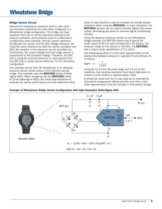 Wheatstone Bridge
Bridge Sensor Circuit                                                steps (if any) should be used to increase the overall system
Sensors for temperature, pressure, load or other phys-               resolution when using the MCP355X. In many situations, the
ical excitation quantities are most often configured in a            MCP355X devices can be used to directly digitize the sensor
Wheatstone bridge configuration. The bridge can have                 output, eliminating any need for external signal conditioning
anywhere from one to all four elements reacting to the               circuitry.
physical excitation, and should be used in a ratiometeric            Using the absolute pressure sensor as our Wheatstone
configuration when possible, with the system reference               bridge example, the NPP-301 device has a typical full
driving both the sensor and the ADC voltage reference. By            scale output of 60 mV when excited with a 3V battery. The
using the same reference for both the sensor excitation and          pressure range for this device is 100 kPa. The MCP3551
ADC, the variation in the reference can be cancelled out.            has a output noise speciﬁcation of 2.5 μVRMS.
Furthermore, the output voltage from the bridge sensor is            The following equation is a ﬁrst order approximation of the
proportional to the excitation voltage. Therefore, the ADC           relationship between pressure in pascals (P) and altitude (h),
that is using the external reference is more popular than            in meters.
the ADC that is using internal reference, for the ratiometric                         h
configuration.                                                       log(P) ≈ 5 –
                                                                                    15500
One example sensor from GE NovaSensor is an absolute
                                                                     Using 60 mV as the full scale range and 2.5 μV as the
pressure sensor, shown below, a four element varying
                                                                     resolution, the resulting resolution from direct digitization in
bridge. This example uses the MCP355X family of delta
                                                                     meters is 0.64 meters or approximately 2 feet.
sigma ADCs. When designing with the MCP355X family
of 22-bit delta-sigma ADCs, the initial step should be to            It should be noted that this is only used as an example for
evaluate the sensor performance and then determine what              discussion; temperature effects and the error from a ﬁrst
                                                                     order approximation must be included in ﬁnal system design.

Example of Wheatstone Bridge Sensor Configuration with High Resolution Delta-Sigma ADC

                                                                       0.1 μF 1.0 μF

                                                                                                                         To VDD
                                             NPP-301
                                                                                           1         8
                                                                                    2              VDD
                                                                                           VREF
                                                          R2                            VIN+
                                                                                                 SCK         SPI
                                                                                         MCP3551 SDO                    MCU
                                                R1              R3
                                                                                      VIN-       CS          5, 6, 7
                                                                                    3      VSS
                                                                                               4
                                                          R4


       Altimeter Watch
                                                     ∆V ~ [(∆R2+ ∆R4) - (∆R1+∆R3)]/4R * VDD

                                                     With R1 = R2 = R3 = R4 = R




                                                                                                         Signal Chain Design Guide   9
 