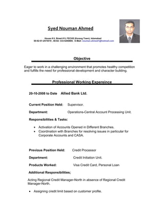 Syed Nouman Ahmed 
House # 8, Street # 9, FECHS (Korang Town), Islamabad 
00-92-51-2575519 , 00-92- 333-5200885; E-Mail: nouman.ahmed1@hotmail.com 
Objective 
Eager to work in a challenging environment that promotes healthy competition 
and fulfills the need for professional development and character building. 
Professional Working Expereince 
20-10-2008 to Date Allied Bank Ltd. 
Current Position Held: Supervisor. 
Department: Operations-Central Account Processing Unit. 
Responsibilities & Tasks: 
· Activation of Accounts Opened in Different Branches. 
· Coordination with Branches for resolving issues in particular for 
Corporate Accounts and CASA. 
Previous Position Held: Credit Processor 
Department: Credit Initiation Unit. 
Products Worked: Visa Credit Card, Personal Loan 
Additional Responsibilities; 
Acting Regional Credit Manager-North in absence of Regional Credit 
Manager-North. 
· Assigning credit limit based on customer profile. 
 