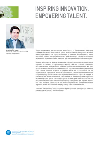 Todas las personas que trabajamos en la School of Professional & Executive
Development creemos firmemente que el alumnado es el protagonista de todos
nuestros proyectos. Los órganos asesores, la dirección, el profesorado, todos
realizamos nuestro trabajo pensando en aportar lo mejor de nosotros mismos
al desarrollo profesional de las personas que trabajan en el entorno tecnológico.
Nuestro reto diario es aportar al alumnado los conocimientos más idóneos que
impulsen su carrera y lo capaciten para llevar a cabo sus objetivos profesiona-
les. Para alcanzar este propósito, creemos que debemos intervenir en dos vías:
ayudar a desarrollar la capacidad innovadora y potenciar el talento personal de
cada uno de nuestros alumnos. El progreso es de los inconformistas, de los
inconformistas capaces de aplicar el pensamiento creativo en la resolución de
los problemas y extraer de ello una experiencia innovadora capaz de mejorar la
calidad de vida de los ciudadanos. Pero también es necesario poseer capacidad
de liderazgo para aplicar los cambios y sólo es líder quien sabe aprovechar sus
propias habilidades para convertirlas en ventaja competitiva que impulse el cam-
bio. Para nosotros, cada uno de los alumnos significa una oportunidad real de
alguien que cree en un mundo mejor y trabaja para hacerlo realidad.
‘Una idea sólo es válida cuando aparece alguien que tiene la energía y la habilidad
para hacerla fructificar.’ William Feather
Ignasi del Río López
Director de la School of Professional &
Executive Development
 
