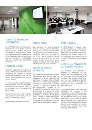 CAMPUS VIRTUAL
Los alumnos de este programa
tendrán acceso al campus virtual My_
Tech_Space, una eficaz plataforma de
trabajo y comunicación entre alumnos,
profesores, dirección y coordinación
del curso. My_Tech_Space permite
obtener la documentación de cada
sesión formativa antes de su inicio,
trabajar en equipo, hacer consultas a
los profesores, visualizar sus notas...
GESTIÓN DE OFERTAS
DE TRABAJO
La School of Professional and Executive
Development gestiona una bolsa de
trabajo con un amplio volumen anual
de ofertas de trabajo, entre contratos
laborales y convenios de colaboración
en prácticas. De esta forma, queremos
contribuir a mejorar la carrera de
los profesionales formados en la
School of Professional and Executive
Development y a facilitar al sector
empresarial la selección de los mejores
candidatos. Las ofertas de trabajo se
dan a conocer a través del campus
virtual My_Tech_Space, una eficaz
plataforma de comunicación, recursos
y servicios de apoyo a la formación.
SERVICIO DE INFORMACIÓN Y
ASESORAMIENTO
En la UPC School queremos ayudar a
desarrollar el talento de las personas.
Por este motivo, desde el Servicio de
Información y Asesoramiento quere-
mos dar respuesta a las inquietudes de
los profesionales sobre aquellos pro-
gramas, actividades y metodologías
que más se ajusten a sus necesidades
formativas.
FORMACIÓN A MEDIDA
Todos los programas de posgrado de
la UPC School pueden realizarse como
programas de formación a medida
para vuestras organizaciones, en ver-
siones específicamente adaptadas a
vuestra realidad.
En estos casos, los programas se dise-
ñan estudiando, tanto las necesidades
específicas de las personas a les cua-
les se dirigen, como a la estrategia de
la compañía.
Para informaros sobre estas modalida-
des podéis contactar con nuestra uni-
dad de In-Company Training:
incompany.training@talent.upc.edu
BECAS Y AYUDAS
La UPC School te asesora sobre
las diferentes becas y ayudas de las
que te puedes beneficiar. Asimismo,
disponemos de convenios con entidades
bancarias que ofrecen condiciones
muy ventajosas para ayudarte en tu
formación. Consulta con nuestro equipo
asesor.
Ayudas a la formación de
LA Fundación Tripartita
Las empresas que planifican y
gestionan la formación de sus
trabajadores y trabajadoras disponen
de un crédito para cofinanciar la
formación, que pueden hacer efec-
tivo, una vez finalizado el período
formativo, mediante la aplicación de
bonificaciones en la cotización a la
Seguridad Social.
Las empresas que conceden permisos
individuales de formación a los
trabajadores y las trabajadoras que
soliciten recibir formación reconocida
con una titulación oficial o con un título
universitario propio en horas de trabajo
pueden aplicarse una bonificación en
la cotización a la Seguridad Social, que
cubre el coste salarial de un máximo
de 200 horas laborales para cada
trabajador o trabajadora.
 