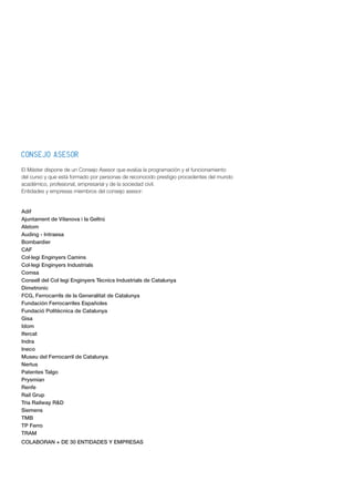 CONSEJO ASESOR
El Máster dispone de un Consejo Asesor que evalúa la programación y el funcionamiento
del curso y que está formado por personas de reconocido prestigio procedentes del mundo
académico, profesional, empresarial y de la sociedad civil.
Entidades y empresas miembros del consejo asesor:
Adif
Ajuntament de Vilanova i la Geltrú
Alstom
Auding - Intraesa
Bombardier
CAF
Col·legi Enginyers Camins
Col·legi Enginyers Industrials
Comsa
Consell del Col legi Enginyers Tècnics Industrials de Catalunya
Dimetronic
FCG, Ferrocarrils de la Generalitat de Catalunya
Fundación Ferrocarriles Españoles
Fundació Politècnica de Catalunya
Gisa
Idom
Ifercat
Indra
Ineco
Museu del Ferrocarril de Catalunya
Nertus
Patentes Talgo
Prysmian
Renfe
Rail Grup
Tria Railway R&D
Siemens
TMB
TP Ferro
TRAM
COLABORAN + DE 30 ENTIDADES Y EMPRESAS
 