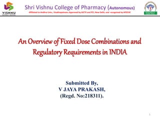 An Overview of Fixed Dose Combinations and
Regulatory Requirements in INDIA
Submitted By,
V JAYA PRAKASH,
(Regd. No:218311).
Shri Vishnu College of Pharmacy (Autonomous)
Affiliated to Andhra Univ., Visakhapatnam; Approved by AICTE and PCI, New Delhi, and recognised by APSCHE
1
 