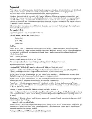 Proceduri
Printr-o procedură se în elege, similar altor limbaje de programare, o mul ime de instruc iuni care este identificată
printr-un nume şi care se execută unitar printr-un singur apel. Ar trebui, pentru claritatea programului, ca o
procedură să efectueze o prelucrare unitară identificabilă în logica programului.
Există trei tipuri principale de proceduri: Sub, Function şi Property. Ultimul tip este caracteristic definirii unui
obiect şi va fi prezentat ulterior. O procedură de tip Sub poate primi şi transmite informa ii prin intermediul unor
variabile publice sau/şi a unor parametri. Numele procedurii nu are ataşată nici o valoare. O procedură de tip
Function se deosebeşte prin aceea că numele procedurii are ataşată o valoare (valoarea func iei) şi poate fi utilizat
ca orice altă variabilă din proiect.
Observa ie. Orice instruc iune executabilă trebuie să apar ină unei proceduri. Declara iile pot să apară şi în afara
procedurilor, la nivel de modul.
Proceduri Sub
Organizarea generală a unei proceduri de tip Sub este
[Private | Public] [Static] Sub name ([arglist])
[instruc iuni]
[Exit Sub]
[instruc iuni]
End Sub
Public, Private, Static — determină vizibilitatea procedurii. Public = vizibilă pentru toate procedurile şi toate
modulele (în func ie de Option Private se defineşte vizibilitatea pentru alte proiecte). Private = vizibilă doar pentru
procedurile din modulul unde procedura este declarată. Static = arată că toate variabilele locale îşi păstrează
valorile între apeluri.
name — numele procedurii.
arglist — lista de argumente, separate prin virgule.
Prin instruc iunea Exit Sub se poate ieşi din procedură şi altminteri decât prin linia finală.
Argumentele se definesc după sintaxa:
[Optional] [ByVal | ByRef] [ParamArray] varname[( )] [As type] [= defaultvalue]
Optional — arată că parametrul nu este obligatoriu. Parametrii op ionali trebuie să fie grupa i la sfârşitul listei
(apari ia clauzei Optional cere ca to i parametrii care urmează să aibă aceeaşi clauză).
ByVal — arată că apelul paramatrului se face prin valoare (orice modificare a valorii transmise nu este regăsită
după părăsirea procedurii, calculele efectuându-se pe o copie a parametrului).
ByRef — arată că apelul paramatrului se face prin referin ă (orice modificare a valorii transmise este regăsită după
părăsirea procedurii). Acesta este modul implicit de transmitere a parametrilor.
ParamArray — folosit doar ca ultim argument în listă, denotă un tablou Optional de elemente de tip Variant.
Clauza ParamArray permite definirea unui număr arbitrar de parametri. ParamArray nu poate fi utilizat împreună
cu ByVal, ByRef, sau Optional.
varname — numele argumentului. Dacă este tablou se vor indica parantezele.
type — tipul parametrului transmis: Byte, Boolean, Integer, Long, Currency, Single, Double, Decimal, Date, String
(doar lungime variabilă), Object, Variant. Pentru parametrii obligatorii (fără Optional) poate fi şi un tip definit sau
de obiect.
defaultvalue — defineşte valoarea implicită pentru argumentele op ionale. Poate fi orice expresie, dar pentru tipul
Object se admite doar Nothing.
Apelul unei proceduri Sub
Pentru a executa o procedură de tip Sub din altă procedură (vezi şi discu ia privind vizibilitatea) se men ionează, pe
o linie separată, numele procedurii urmat sau nu de parametri. Dacă este necesar, datorită apelării unui alt proiect
sau modul, atunci apelul este după modelul:
Nume_proiect.Nume_modul.Nume_procedură listă de argumente
 