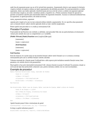 unde lista de argumente poate sau nu să fie inclusă între paranteze. Argumentele efective sunt separate în listă prin
virgule şi trebuie să respecte ordinea (şi tipul) argumentelor din defini ia procedurii. În cazul procedurilor cu multe
argumente, dintre care multe op ionale, transferul poate provoca erori de scriere a codului (un argument op ional
necesită totuşi virgula sa, de unde o numărare atentă a virgulelor etc.). Pentru asemenea situa ii (în special) se
permite şi transferul valorilor prin intermediul tehnicii de argumente denumite. Aceasta se realizează alcătuind lista
de argumente, la apelul procedurii, din intrări de forma
nume_argument:=valoare_argument
separate prin virgule şi la care nu mai contează ordinea ini ială a argumentelor. Se vor specifica doar parametrii
care se transmit efectiv (adică valorile op ionale dorite şi toate valorile neop ionale).
Pentru apelul unei proceduri se va studia şi instruc iunea Call.
Proceduri Function
O procedură de tip Function este similară, ca defini ie, unei proceduri Sub, dar are particularitatea că returnează o
valoare prin numele său (care se comportă deci ca o variabilă).
[Public | Private] [Static] Function name [(arglist)] [As type]
[statements]
[name = expression]
[Exit Function]
[statements]
[name = expression]
End Function
Este de remarcat că se poate ataşa un tip numelui func iei (adică valorii func iei) şi se va remarca existen a
instruc iunilor prin care se atribuie func iei valorile calculate.
Valoarea returnată de o func ie poate fi utilizată într-o altă expresie prin includerea numelui func iei urmat, între
paranteze, de valorile efective ale parametrilor.
Dacă apelul se face prin intermediul instruc iunii Call, valoarea func iei nu poate fi utilizată. În asemenea situa ii se
activează de fapt doar prelucrările colaterale (care, pentru claritatea codului, nici nu sunt recomandate).
Exemple de proceduri
Public Function AriaCilindru (raza, inaltime) As Double
Const Pi = 3.14159
cilBaza = Pi*raza^2
cilLaterala = 2*Pi*raza*inaltime
AriaCilindru = 2*cilBaza + cilLaterala
End Function
Sub AriaCilindru (ByVal raza As Single, ByVal inaltime As Single, ByRef cilAria As Double)
Const Pi As Single = 3.14159
Dim cilBaza As Single, cilLaterala As Single
cilBaza = Pi*raza^2
cilLaterala = 2*Pi*raza*inaltime
cilAria = 2*cilBaza + cilLaterala
End
Apelul func iei poate fi într-o instruc iune de genul
CostTotalPiesa = AriaCilindru (r1, h1) * CostUnitar
în timp ce apelul subrutinei poate fi
AriaCilindru inaltime:=h1, raza:=r1, cilAria:=AriePiesa
 