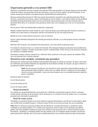 Organizarea generală a unui proiect VBA
Obiectele şi prelucrările necesare realizării unei aplica ii VBA (presupunând că se doreşte atingerea unui ansamblu
coerent de scopuri) sunt gestionate sub forma unui proiect, care are un nume implicit sau dat de utilizator. La un
anumit moment pot fi deschise mai multe proiecte, identificabile prin denumirile lor.
Deoarece prelucrările proiectate în VBA sunt ataşate documentelor (ac iunilor) unor aplica ii particulare (Word,
Excel etc.), proiectele sunt salvate o dată cu documentele pe care le înso esc. Acest fapt nu reduce aria de probleme
abordabile întrucât prelucrările propriu-zise nu sunt limitate la documentul înso it (se poate deschide astfel un
document Word alb şi să se efectueze orice prelucrare dorită, fără a avea obliga ia de a scrie ceva în documentul
deschis).
Într-un proiect VBA sunt identificabile următoarele componente:
Module standard (denumite ini ial module de cod). Con in declara ii şi proceduri generale. Există de asemenea şi
module care con in tratarea evenimentelor specifice documentului de care este ataşat proiectul.
Module de clasă. Con in definirea obiectelor create de utilizator.
Forme. Con in defini iile dialogurilor din interfa a proiectată de utilizator ca şi codul program necesar controlării
dialogurilor.
Referin e. Într-un proiect este men inută lista altor proiecte, care sunt referite în proiectul curent.
Un modul de cod poate începe cu o sec iune de declara ii. Prin declara ii în elegem instruc iuni neexecutabile prin
care se definesc constante, variabile şi proceduri externe. Utilizând Public, Static, Private se precizează şi domeniul
de vizibilitate a entită ilor definite.
Gestionarea (crearea, editarea, ştergerea etc.) obiectelor dintr-un proiect se face prin comenzi ale mediului VBA,
care este prezentat într-o sec iune separată.
Domeniul unei variabile, constante sau proceduri
Domeniul unei entită i reprezintă mul imea instruc iunilor unde poate fi referită acea entitate. Se poate vorbi astfel
de vizibilitatea unei entită i. Domeniul este dependent de locul definirii entită ii, de clauzele care apar la definire şi
de parametrii globali ai proiectului.
Notă. Este de remarcat că utilizarea unei denumiri în afara domeniului ini ial prefigurat produce, în
lipsa instruc iunii Option Explicit, crearea unei noi entită i, fără nici o legătură cu cea precedentă,
sursă de erori greu detectabile. Acesta este motivul pentru care se recomandă declararea explicită a
tuturor variabilelor.
Există trei tipuri de domenii:
la nivel de procedură;
la nivel de modul, privat;
la nivel de modul, public.
Nivelul procedură
O variabilă sau constantă definită într-o procedură este vizibilă doar în procedură respectivă. Dacă o asemenea
entitate trebuie referită şi în alte proceduri, atunci declararea ei se va efectua la nivel de modul, sau se va transmite
procedurii prin intermediul argumentelor.
Nivel de modul, privat
Variabilele şi constantele definite la nivel de modul (în sec iunea Declarations) sunt Private în mod implicit, adică
sunt vizibile doar în modulul respectiv. Utilizarea clauzei Private nu este deci necesară, dar este recomandată.
Notă. Dacă se utilizează instruc iunea Option Private Module (în sec iunea Declarations a modulului) atunci
variabilele şi procedurile publice vor fi vizibile doar în proiectul curent. În lipsa acestei declara ii, procedurile
publice (din toate modulele standard sau clasă) sunt vizibile în toate proiectele care se referă la proiectul curent.
Procedurile, variabilele şi constantele publice din alte module (cum ar fi modulele ataşate formelor) sunt Private
pentru proiectul de defini ie, deci ele nu sunt accesibile proiectelor care se referă la proiectul unde sunt declarate.
 