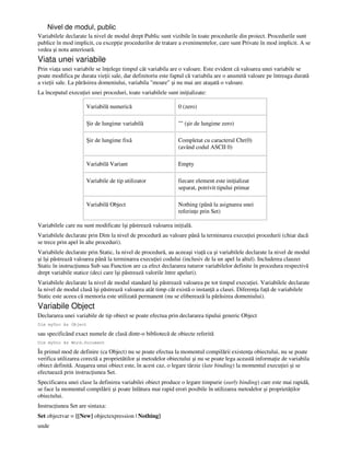 Nivel de modul, public
Variabilele declarate la nivel de modul drept Public sunt vizibile în toate procedurile din proiect. Procedurile sunt
publice în mod implicit, cu excep ie procedurilor de tratare a evenimentelor, care sunt Private în mod implicit. A se
vedea şi nota anterioară.
Viata unei variabile
Prin via a unei variabile se în elege timpul cât variabila are o valoare. Este evident că valoarea unei variabile se
poate modifica pe durata vie ii sale, dar definitoriu este faptul că variabila are o anumită valoare pe întreaga durată
a vie ii sale. La părăsirea domeniului, variabila "moare" şi nu mai are ataşată o valoare.
La începutul execu iei unei proceduri, toate variabilele sunt ini ializate:
Variabilă numerică 0 (zero)
Şir de lungime variabilă "" (şir de lungime zero)
Şir de lungime fixă Completat cu caracterul Chr(0)
(având codul ASCII 0)
Variabilă Variant Empty
Variabile de tip utilizator fiecare element este ini ializat
separat, potrivit tipului primar
Variabilă Object Nothing (până la asignarea unei
referin e prin Set)
Variabilele care nu sunt modificate îşi păstrează valoarea ini ială.
Variabilele declarate prin Dim la nivel de procedură au valoare până la terminarea execu iei procedurii (chiar dacă
se trece prin apel în alte proceduri).
Variabilele declarate prin Static, la nivel de procedură, au aceeaşi via ă ca şi variabilele declarate la nivel de modul
şi îşi păstrează valoarea până la terminarea execu iei codului (inclusiv de la un apel la altul). Includerea clauzei
Static în instruc iunea Sub sau Function are ca efect declararea tuturor variabilelor definite în procedura respectivă
drept variabile statice (deci care îşi păstrează valorile între apeluri).
Variabilele declarate la nivel de modul standard îşi păstrează valoarea pe tot timpul execu iei. Variabilele declarate
la nivel de modul clasă îşi păstrează valoarea atât timp cât există o instan ă a clasei. Diferen a fa ă de variabilele
Static este aceea că memoria este utilizată permanent (nu se eliberează la părăsirea domeniului).
Variabile Object
Declararea unei variabile de tip obiect se poate efectua prin declararea tipului generic Object
Dim myDoc As Object
sau specificând exact numele de clasă dintr-o bibliotecă de obiecte referită
Dim myDoc As Word.Document
În primul mod de definire (ca Object) nu se poate efectua la momentul compilării existen a obiectului, nu se poate
verifica utilizarea corectă a proprietătilor şi metodelor obiectului şi nu se poate lega această informa ie de variabila
obiect definită. Ataşarea unui obiect este, în acest caz, o legare târzie (late binding) la momentul execu iei şi se
efectuează prin instruc iunea Set.
Specificarea unei clase la definirea variabilei obiect produce o legare timpurie (early binding) care este mai rapidă,
se face la momentul compilării şi poate înlătura mai rapid erori posibile în utilizarea metodelor şi proprietă ilor
obiectului.
Instruc iunea Set are sintaxa:
Set objectvar = {[New] objectexpression | Nothing}
unde
 