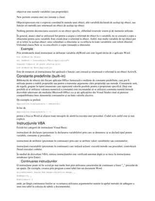 objectvar este numele variabilei (sau proprietă ii)
New permite crearea unei noi instan e a clasei
Objectexpression este o expresie constând în numele unui obiect, altă variabilă declarată de acelaşi tip obiect, sau
func ie ori metodă care returnează un obiect de acelaşi tip obiect
Nothing permite deconectarea asocierii cu un obiect specific, eliberând resursele sistem şi de memorie utilizate.
În general, atunci când se utilizează Set pentru a asigna o referin ă de obiect la o variabilă, nu se creează o copie a
obiectului pentru acea variabilă. Este creată doar o referin ă la obiect. Astfel, mai multe variabile de tip obiect pot
să se refere la acelaşi obiect: orice schimbare a obiectului se va reflecta în toate variabilele care referă obiectul.
Utilizând clauza New se va crea efectiv o copie (instan ă) a obiectului.
Exemple
Prin următoarele două instruc iuni se defineşte variabila objWord care este legată târziu de o aplica ie Word:
Dim objWord As Object
Set obhWord = CreateObject("Word.Application")
Legarea timpurie se poate efectua prin
Dim objWord As Word.Application
Este de remarcat că instruc iunea Set apelează o func ie care creează şi returnează o referin ă la un obiect ActiveX.
Constante predefinite (built–in)
Bibliotecile de obiecte din fiecare aplica ie Office furnizează o mul ime de constante predefinite, care pot fi
utilizate pentru a stabili proprietăti sau pentru a transmite argumente către proprietă i sau metode. Constantele sunt,
de regulă, grupate în tipuri enumerate care reprezintă valorile posibile pentru o proprietate specifică. Deşi este
posibilă să se utilizeze valoarea numerică a constantei este recomandat să se utilizeze constanta numită întrucât
dezvoltări ulterioare ale mediului Microsoft Office (ca şi ale aplica iilor din Visual Studio) tind să păstreze
compatibilitatea între denumirile constantelor şi nu între valorile efective.
De exemplu se preferă
Application.DisplayAlerts = wdAlertAll
în loc de
Application.DisplayAlerts = -1
pentru a fixa ca Word să afişeze toate mesajele de alertă la execu ia unei proceduri. Codul scris astfel este şi mai
explicit.
Instruc iunile VBA
Există trei categorii de instruc iuni Visual Basic:
instruc iuni de declarare (prezentate la declararea variabilelor) prin care se denumesc şi se declară tipul pentru
variabile, constante şi proceduri;
instruc iuni de atribuire (prezentate în continuare) prin care se atribuie valori variabilelor sau constantelor;
instruc iuni executabile (prezentate în continuare) care ini iază ac iuni: execută metode sau proceduri, controlează
fluxul execu iei codului.
În mediul de dezvoltare VBA, sintaxa instruc iunilor este verificată automat după ce se trece la instruc iunea
următoare (prin Enter).
Continuarea instruc iunilor
O instruc iune poate să fie scrisă pe mai multe linii prin utilizarea caracterului de continuare a liniei "_" precedat de
un spa iu. De exemplu, crearea prin program a unui tabel într-un document Word:
ActiveDocument.Tables.Add Range:=Selection.Range, _
NumRows:=3, _
NumColumns:= 3
unde, pe lângă continuarea liniilor se va remarca utilizarea argumentelor numite la apelul metodei de adăugare a
unui nou tabel la colec ia de tabele a documentului.
 